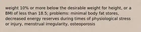 weight 10% or more below the desirable weight for height, or a BMI of less than 18.5; problems: minimal body fat stores, decreased energy reserves during times of physiological stress or injury, menstrual irregularity, osteoporosis