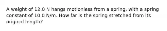 A weight of 12.0 N hangs motionless from a spring, with a spring constant of 10.0 N/m. How far is the spring stretched from its original length?