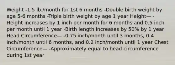 Weight -1.5 lb./month for 1st 6 months -Double birth weight by age 5-6 months -Triple birth weight by age 1 year Height— -Height increases by 1 inch per month for 6 months and 0.5 inch per month until 1 year -Birth length increases by 50% by 1 year Head Circumference— -0.75 inch/month until 3 months, 0.4 inch/month until 6 months, and 0.2 inch/month until 1 year Chest Circumference— -Approximately equal to head circumference during 1st year