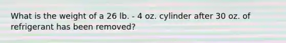 What is the weight of a 26 lb. - 4 oz. cylinder after 30 oz. of refrigerant has been removed?