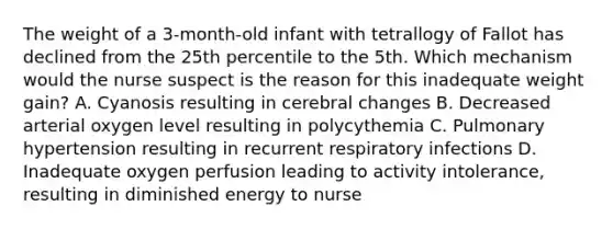 The weight of a 3-month-old infant with tetrallogy of Fallot has declined from the 25th percentile to the 5th. Which mechanism would the nurse suspect is the reason for this inadequate weight gain? A. Cyanosis resulting in cerebral changes B. Decreased arterial oxygen level resulting in polycythemia C. Pulmonary hypertension resulting in recurrent respiratory infections D. Inadequate oxygen perfusion leading to activity intolerance, resulting in diminished energy to nurse