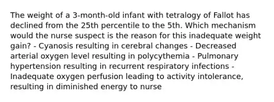 The weight of a 3-month-old infant with tetralogy of Fallot has declined from the 25th percentile to the 5th. Which mechanism would the nurse suspect is the reason for this inadequate weight gain? - Cyanosis resulting in cerebral changes - Decreased arterial oxygen level resulting in polycythemia - Pulmonary hypertension resulting in recurrent respiratory infections - Inadequate oxygen perfusion leading to activity intolerance, resulting in diminished energy to nurse