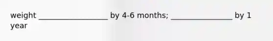 weight __________________ by 4-6 months; ________________ by 1 year