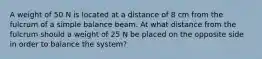 A weight of 50 N is located at a distance of 8 cm from the fulcrum of a simple balance beam. At what distance from the fulcrum should a weight of 25 N be placed on the opposite side in order to balance the system?