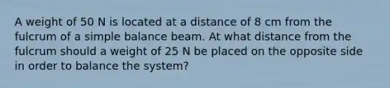 A weight of 50 N is located at a distance of 8 cm from the fulcrum of a simple balance beam. At what distance from the fulcrum should a weight of 25 N be placed on the opposite side in order to balance the system?