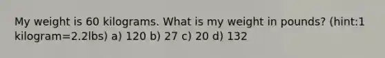 My weight is 60 kilograms. What is my weight in pounds? (hint:1 kilogram=2.2lbs) a) 120 b) 27 c) 20 d) 132