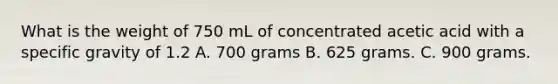 What is the weight of 750 mL of concentrated acetic acid with a specific gravity of 1.2 A. 700 grams B. 625 grams. C. 900 grams.