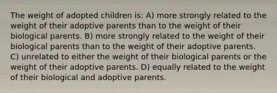 The weight of adopted children is: A) more strongly related to the weight of their adoptive parents than to the weight of their biological parents. B) more strongly related to the weight of their biological parents than to the weight of their adoptive parents. C) unrelated to either the weight of their biological parents or the weight of their adoptive parents. D) equally related to the weight of their biological and adoptive parents.