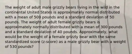 The weight of adult male grizzly bears living in the wild in the continental United States is approximately normal distributed with a mean of 500 pounds and a <a href='https://www.questionai.com/knowledge/kqGUr1Cldy-standard-deviation' class='anchor-knowledge'>standard deviation</a> of 50 pounds. The weight of adult female grizzly bears is approximately normally distributed with a mean of 300 pounds and a standard deviation of 40 pounds. Approximately, what would be the weight of a female grizzly bear with the same standardized score (z-score) as a male grizzly bear with a weight of 530 pounds?