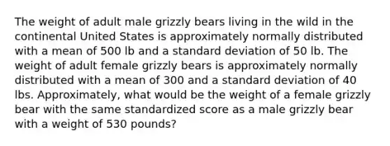 The weight of adult male grizzly bears living in the wild in the continental United States is approximately normally distributed with a mean of 500 lb and a standard deviation of 50 lb. The weight of adult female grizzly bears is approximately normally distributed with a mean of 300 and a standard deviation of 40 lbs. Approximately, what would be the weight of a female grizzly bear with the same standardized score as a male grizzly bear with a weight of 530 pounds?