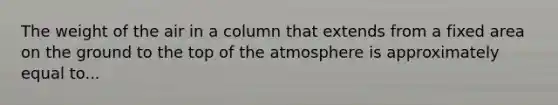 The weight of the air in a column that extends from a fixed area on the ground to the top of the atmosphere is approximately equal to...