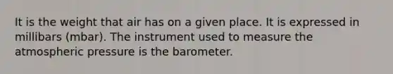 It is the weight that air has on a given place. It is expressed in millibars (mbar). The instrument used to measure the atmospheric pressure is the barometer.