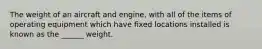 The weight of an aircraft and engine, with all of the items of operating equipment which have fixed locations installed is known as the ______ weight.