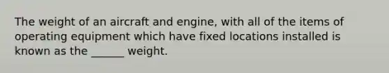 The weight of an aircraft and engine, with all of the items of operating equipment which have fixed locations installed is known as the ______ weight.