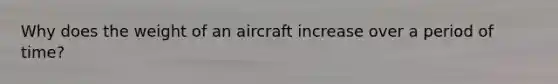 Why does the weight of an aircraft increase over a period of time?