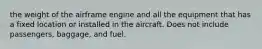 the weight of the airframe engine and all the equipment that has a fixed location or installed in the aircraft. Does not include passengers, baggage, and fuel.