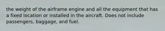 the weight of the airframe engine and all the equipment that has a fixed location or installed in the aircraft. Does not include passengers, baggage, and fuel.