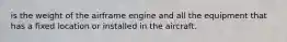 is the weight of the airframe engine and all the equipment that has a fixed location or installed in the aircraft.