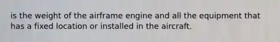 is the weight of the airframe engine and all the equipment that has a fixed location or installed in the aircraft.