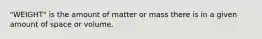 "WEIGHT" is the amount of matter or mass there is in a given amount of space or volume.