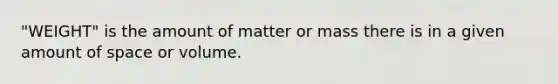 "WEIGHT" is the amount of matter or mass there is in a given amount of space or volume.