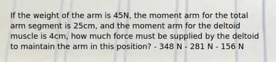 If the weight of the arm is 45N, the moment arm for the total arm segment is 25cm, and the moment arm for the deltoid muscle is 4cm, how much force must be supplied by the deltoid to maintain the arm in this position? - 348 N - 281 N - 156 N