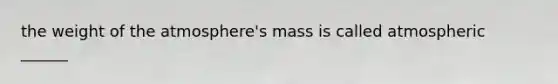 the weight of the atmosphere's mass is called atmospheric ______