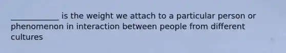 ____________ is the weight we attach to a particular person or phenomenon in interaction between people from different cultures