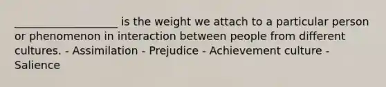 ___________________ is the weight we attach to a particular person or phenomenon in interaction between people from different cultures. - Assimilation - Prejudice - Achievement culture - Salience