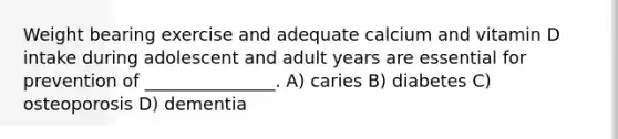 Weight bearing exercise and adequate calcium and vitamin D intake during adolescent and adult years are essential for prevention of _______________. A) caries B) diabetes C) osteoporosis D) dementia