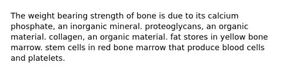 The weight bearing strength of bone is due to its calcium phosphate, an inorganic mineral. proteoglycans, an organic material. collagen, an organic material. fat stores in yellow bone marrow. stem cells in red bone marrow that produce blood cells and platelets.