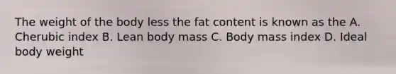 The weight of the body less the fat content is known as the A. Cherubic index B. Lean body mass C. Body mass index D. Ideal body weight