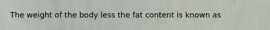 The weight of the body less the fat content is known as