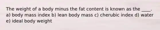 The weight of a body minus the fat content is known as the ____.​ a) body mass index b) ​lean body mass c) cherubic index d) water e) ideal body weight