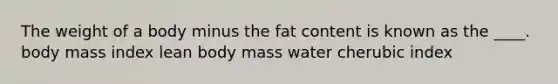 The weight of a body minus the fat content is known as the ____.​ ​body mass index ​lean body mass ​water ​cherubic index