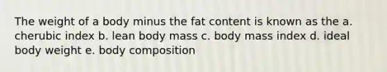 The weight of a body minus the fat content is known as the a. cherubic index b. lean body mass c. body mass index d. ideal body weight e. body composition