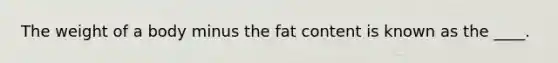 The weight of a body minus the fat content is known as the ____.