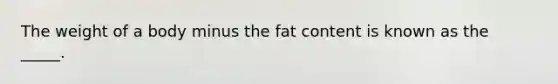 The weight of a body minus the fat content is known as the _____.