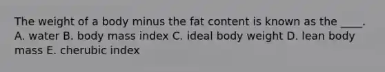 The weight of a body minus the fat content is known as the ____.​ ​A. water ​B. body mass index ​C. ideal body weight D. ​lean body mass ​E. cherubic index