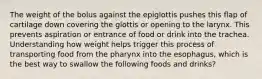 The weight of the bolus against the epiglottis pushes this flap of cartilage down covering the glottis or opening to the larynx. This prevents aspiration or entrance of food or drink into the trachea. Understanding how weight helps trigger this process of transporting food from the pharynx into the esophagus, which is the best way to swallow the following foods and drinks?