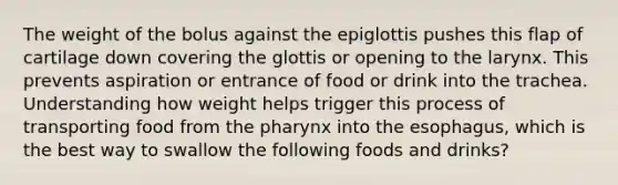 The weight of the bolus against the epiglottis pushes this flap of cartilage down covering the glottis or opening to the larynx. This prevents aspiration or entrance of food or drink into the trachea. Understanding how weight helps trigger this process of transporting food from the pharynx into the esophagus, which is the best way to swallow the following foods and drinks?