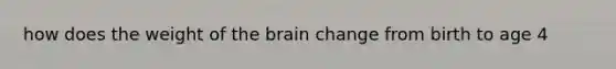 how does the weight of the brain change from birth to age 4