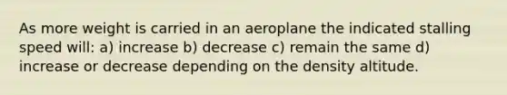 As more weight is carried in an aeroplane the indicated stalling speed will: a) increase b) decrease c) remain the same d) increase or decrease depending on the density altitude.