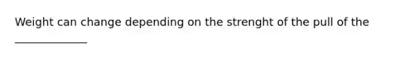 Weight can change depending on the strenght of the pull of the _____________