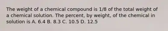 The weight of a chemical compound is 1/8 of the total weight of a chemical solution. The percent, by weight, of the chemical in solution is A. 6.4 B. 8.3 C. 10.5 D. 12.5