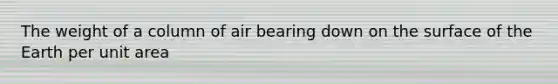 The weight of a column of air bearing down on the surface of the Earth per unit area