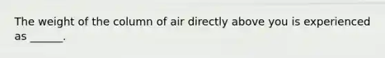 The weight of the column of air directly above you is experienced as ______.