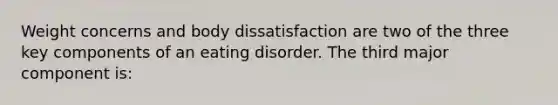 Weight concerns and body dissatisfaction are two of the three key components of an eating disorder. The third major component is: