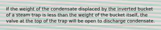 If the weight of the condensate displaced by the inverted bucket of a steam trap is <a href='https://www.questionai.com/knowledge/k7BtlYpAMX-less-than' class='anchor-knowledge'>less than</a> the weight of the bucket itself, the valve at the top of the trap will be open to discharge condensate.