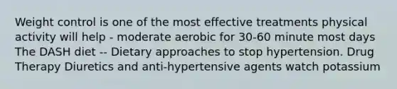 Weight control is one of the most effective treatments physical activity will help - moderate aerobic for 30-60 minute most days The DASH diet -- Dietary approaches to stop hypertension. Drug Therapy Diuretics and anti-hypertensive agents watch potassium